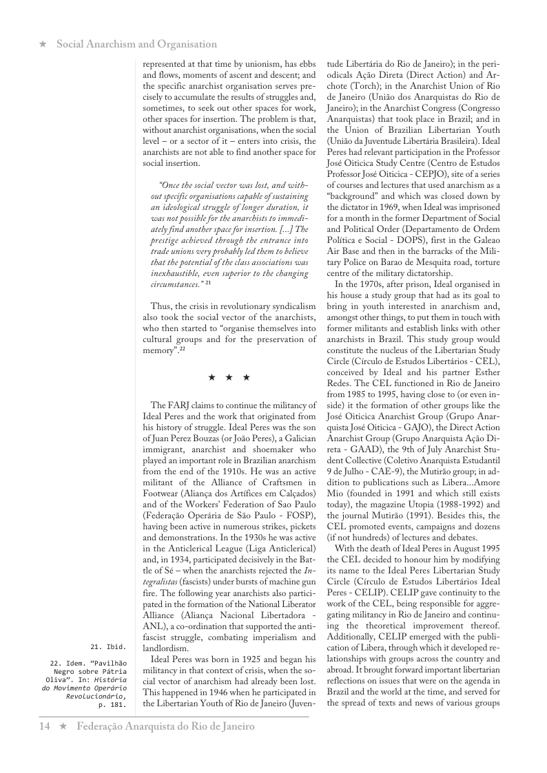 * Social Anarchism and Organisation  22. 1den. “Pavilhio  2.  Ibid.  Negro sobre Patria  01iva”. In: Historia do Hovinento Operdrio  RevoLuciondrio,  p. 181!  represented at that time by unionism, has ebbs and flows, moments of ascent and descent; and the specific anarchist organisation serves pre- cisely to accumulate the results of struggles and, sometimes, to seck out other spaces for work, other spaces for insertion. The problem is that, without anarchist organisations, when the social level ~ or a sector of it ~ enters into crisis, the anarchists are not able to find another space for social insertion,  “Once the social vector was ost, and with- out specfic organisations capable o sustaining. an idealogical struggle of longer duration, it was not possible or the anarehiss o immedi- ately find another space for insertion. [..] The prestige achieced through the entrance into irade unions very probably led them to beleve that the potentialof the lass associations was inexbaustible, even superior to the changing circumstances”  Thus, the crisis in revolutionary syndicalism also took the social vector of the anarchists, who then started to “organise themselves into cultural groups and for the preservation of memory” 2  * x x  The FAR] claims to continue the militancy of Ideal Peres and the work that originated from his history of struggle. Ideal Peres was the son of Juan Perez Bouzas (or Joio Peres), a Galician immigrant, anarchist and shoemaker who played an important role in Brazilian anarchism from the end of the 1910s. He was an active militant of the Alliance of Craftsmen in Footwear (Alianga dos Artifices em Calgados) and of the Workers’ Federation of Sao Paulo (Federagio Operiria de Sio Paulo - FOSP), having been active in numerous strikes, pickets and demonstrations. In the 1930 he was active in the Anticlerical League (Liga Anticlerical) and, in 1934, participated decisively i the Bat- tle of Sé ~ when the anarchists ejected the In- tegralistas (facists) under bursts of machine gun fire. The following year anarchists also partici- pated in the formation of the National Liberator Alliance (Alianga Nacional Libertadora - ANL), a co-ordination that supported the anti- fascist struggle, combating imperialism and landlordism  Tdeal Peres was born in 1925 and began his militancy in that context of criis, when the so- cial vector of anarchism had already been lost. This happened in 1946 when he participated in the Libertarian Youth of Rio de Janeiro (Juven-  14 *  Federagio Anarquista do Rio de Janeiro  tude Libertiria do Rio de Janeiro); in the peri- odicals Agio Direta (Direct Action) and Ar- chote (Torch); in the Anarchist Union of Rio de Janeiro (Unido dos Anarquistas do Rio de Janciro); n the Anachist Congess (Congresso Anarquistas) that took place in Brazil; and in the Union of Brazilian Libertarian Youth (Unido da Juventude Libertiria Brasleira). Ideal Peres had relevant participation in the Professor José Oiticica Study Centre (Centro de Estudos Professor José Oiicica - CEPJO), site ofaseries of courses and lectures that used anarchism as a “background” and which was closed down by the dictatorin 1969, when Ideal was imprisoned fora month in the former Department of Social and Political Order (Departamento de Ordem Politica e Social - DOPS), first in the Galeao Air Base and then in the barracks of the Mili- tary Police on Barao de Mesquita road, torture centre of the military dictatorship.  In the 1970s,after prison, Ideal organised in his house a study group that had as its goal to bring in youth interested in anarchism and, amongst other things, to put them in touch with former militants and establish links with other anachists in Brazil. This study group would constitute the nucleus of the Libertarian Study Circle (Circulo de Estudos Libertirios - CEL), conceived by Ideal and his partner Esther Redes. The CEL functioned in Rio de Janeiro from 1985 to 1995, having close to (or even in- side) it the formation of other groups like the José Oiticica Anarchist Group (Grupo Anar- quista Jose Ofticica - GAJO), the Direct Action Anarchist Group (Grupo Anarquista Agio Di- reta - GAAD), the 9th of July Anarchist Stu- dent Collective (Coletivo Anarquista Estudantil 9 de Julho - CAE-9), the Mutirio groups in ad- dition to publications such as Libera...Amore Mio (founded in 1991 and which scll exists today), the magazine Utopia (1988-1992) and the journal Mutirio (1991). Besides this, the CEL promoted events, campaigns and dozens (if not hundreds) of lectures and debates.  ‘With the death of Ideal Peres in August 1995 the CEL decided to honour him by modifying its name to the Ideal Peres Libertarian Study Circle (Circulo de Estudos Libertirios Ideal Peres - CELIP). CELIP gave continuity to the work of the CEL, being responsible for aggre- gating militancy in Rio de Janeiro and continu- ing the theoretical improvement _thercof. Additionally, CELIP emerged with the publi- cation of Libera, through which it developed re- ationships with groups across the country and abroad. It brought forward important ibertarian seflections on issues that were on the agenda in Brazil and the world at the time, and served for the spread of texts and news of various groups  